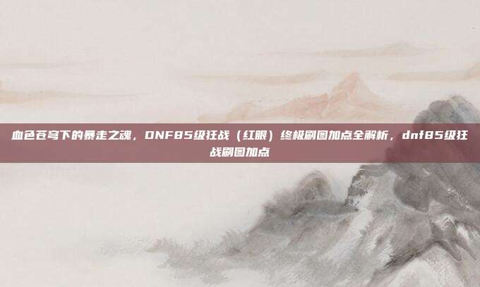 血色苍穹下的暴走之魂,DNF85级狂战(红眼)终极刷图加点全解析,dnf85级狂战刷图加点