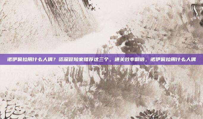 诺伊佩拉用什么人偶？资深冒险家推荐这三个，通关效率翻倍，诺伊佩拉用什么人偶