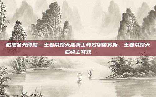 暗黑圣光降临—王者荣耀天启骑士特效深度赏析，王者荣耀天启骑士特效