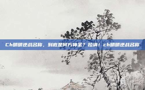 Ch明明逆战名称，到底是何方神圣？拉满！ch明明逆战名称