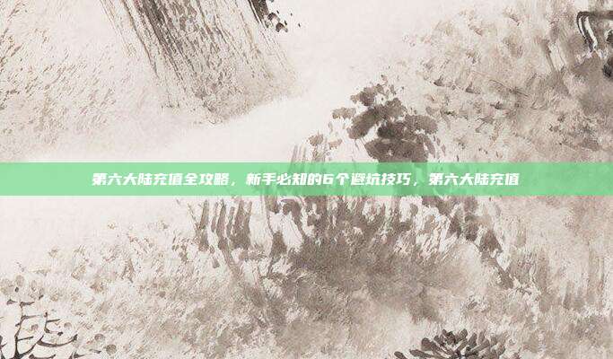 第六大陆充值全攻略，新手必知的6个避坑技巧，第六大陆充值