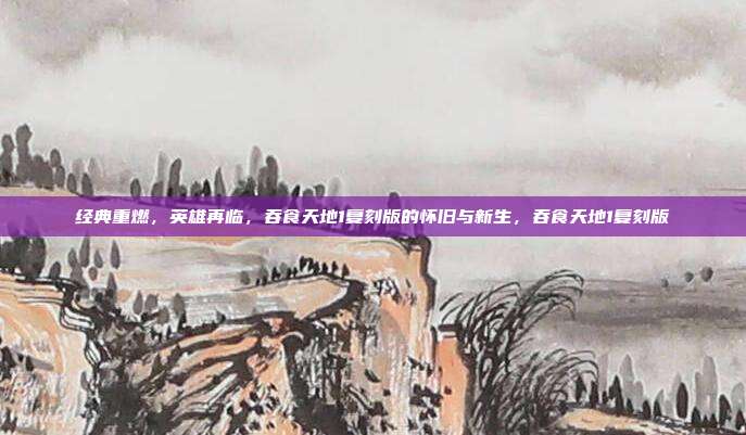 经典重燃，英雄再临，吞食天地1复刻版的怀旧与新生，吞食天地1复刻版