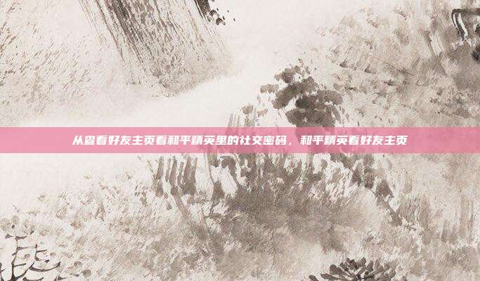 从查看好友主页看和平精英里的社交密码,和平精英看好友主页