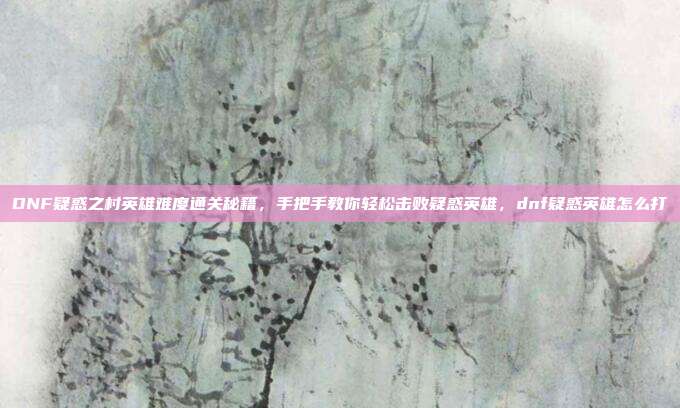 DNF疑惑之村英雄难度通关秘籍,手把手教你轻松击败疑惑英雄,dnf疑惑英雄怎么打