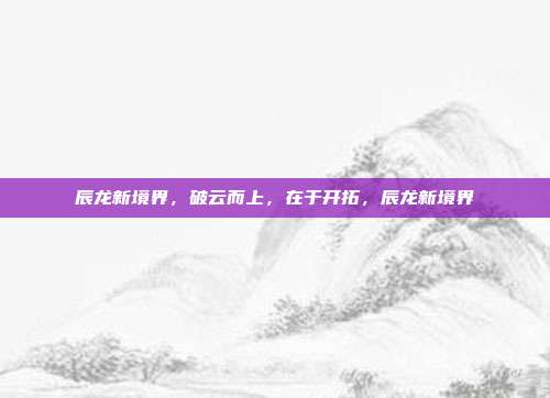 辰龙新境界，破云而上，在于开拓，辰龙新境界