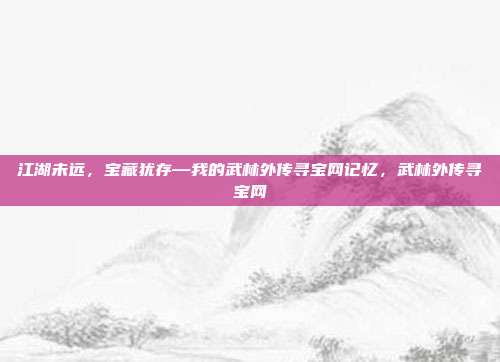 江湖未远,宝藏犹存—我的武林外传寻宝网记忆,武林外传寻宝网