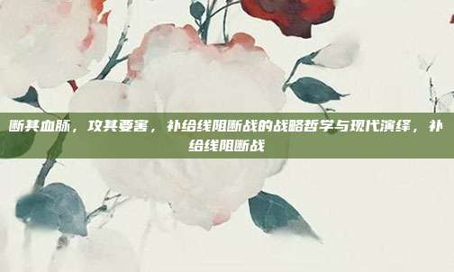 断其血脉,攻其要害,补给线阻断战的战略哲学与现代演绎,补给线阻断战
