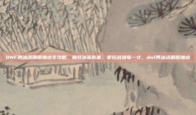 DNF男冰洁刷图加点全攻略，极致冰冻伤害，掌控战场每一寸，dnf男冰洁刷图加点