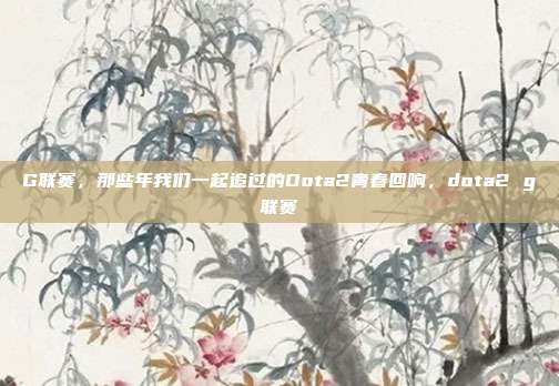 G联赛，那些年我们一起追过的Dota2青春回响，dota2 g联赛