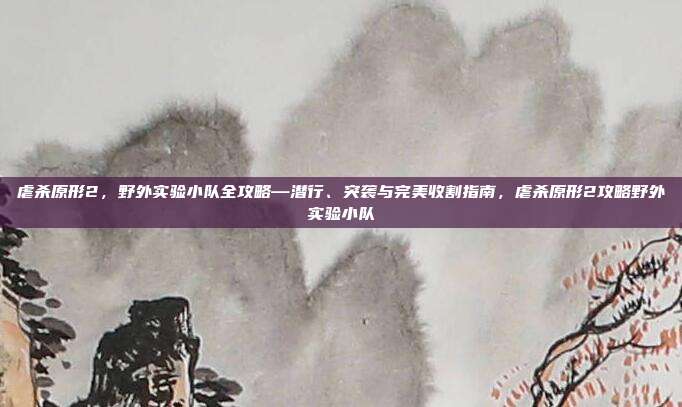 虐杀原形2,野外实验小队全攻略—潜行、突袭与完美收割指南,虐杀原形2攻略野外实验小队