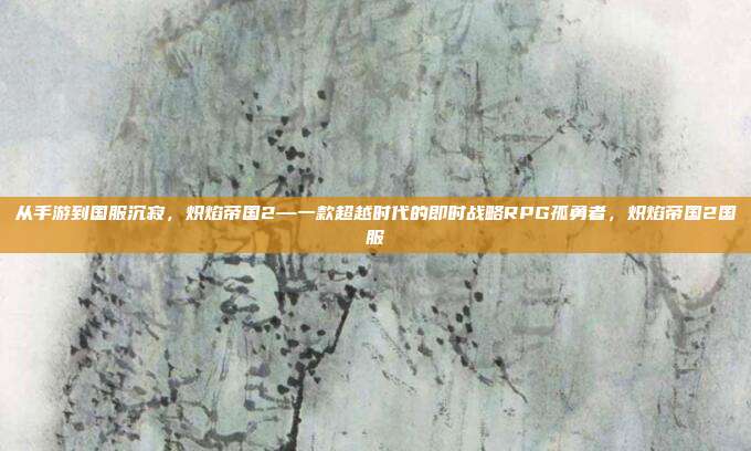 从手游到国服沉寂，炽焰帝国2—一款超越时代的即时战略RPG孤勇者，炽焰帝国2国服