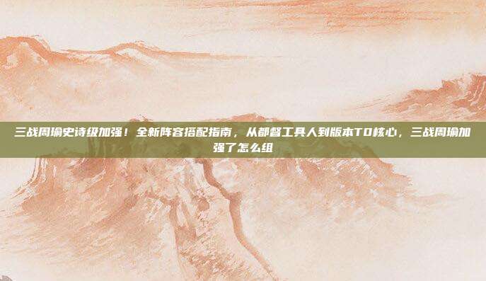 三战周瑜史诗级加强!全新阵容搭配指南,从都督工具人到版本T0核心,三战周瑜加强了怎么组