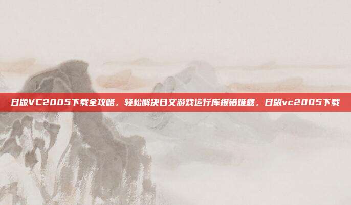 日版VC2005下载全攻略，轻松解决日文游戏运行库报错难题，日版vc2005下载