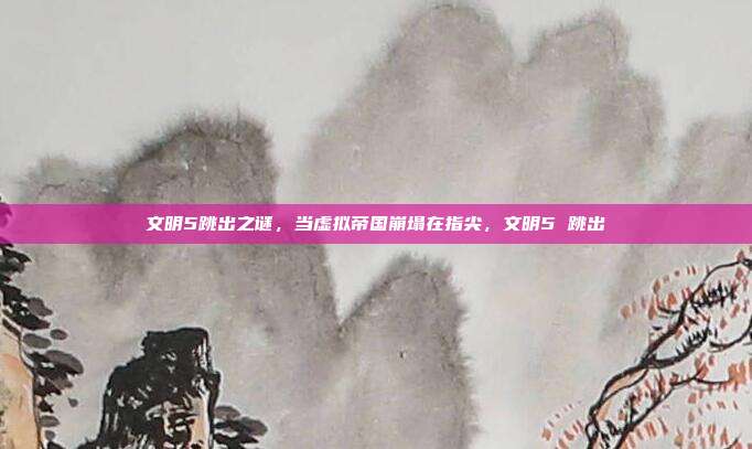 文明5跳出之谜，当虚拟帝国崩塌在指尖，文明5 跳出