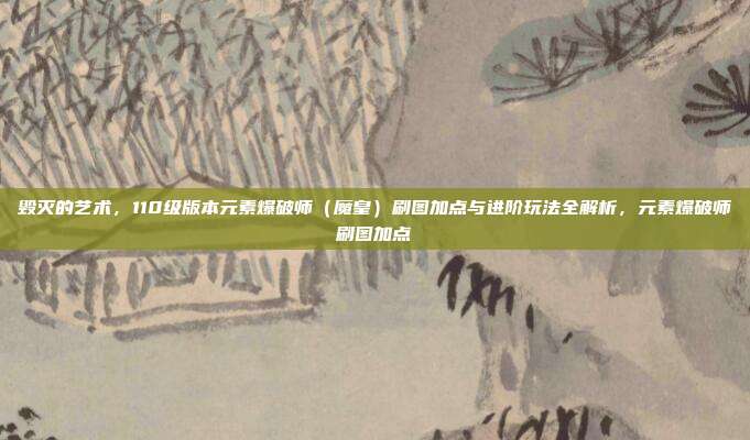 毁灭的艺术，110级版本元素爆破师（魔皇）刷图加点与进阶玩法全解析，元素爆破师刷图加点