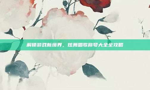 解锁游戏新境界，炫舞唱歌称号大全全攻略