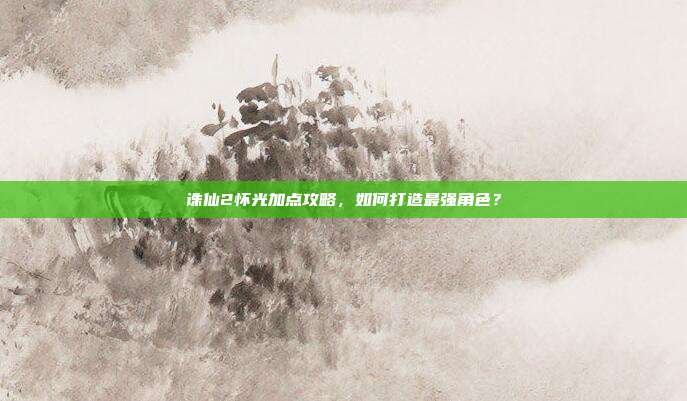 诛仙2怀光加点攻略,如何打造最强角色?
