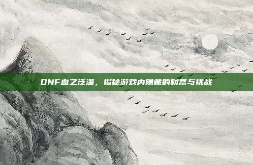 DNF血之泛滥，揭秘游戏内隐藏的财富与挑战