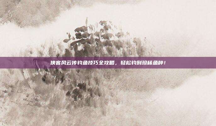 侠客风云传钓鱼技巧全攻略,轻松钓到珍稀鱼种!