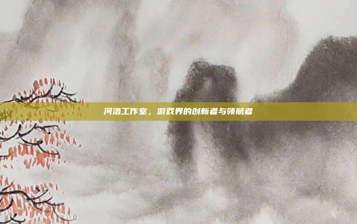 河洛工作室,游戏界的创新者与领航者
