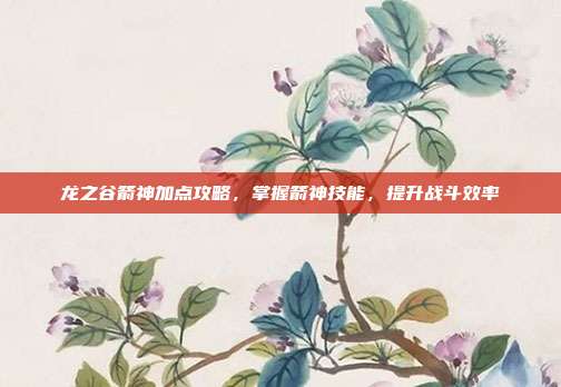 龙之谷箭神加点攻略,掌握箭神技能,提升战斗效率