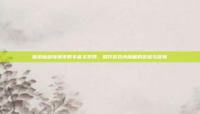 探索仙剑奇侠传的丰富关系网,揭开游戏内隐藏的友谊与冒险