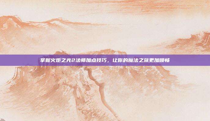 掌握火炬之光2法师加点技巧,让你的魔法之旅更加顺畅