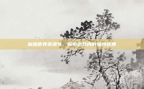 魔兽世界美酒节,探索游戏内的独特庆典