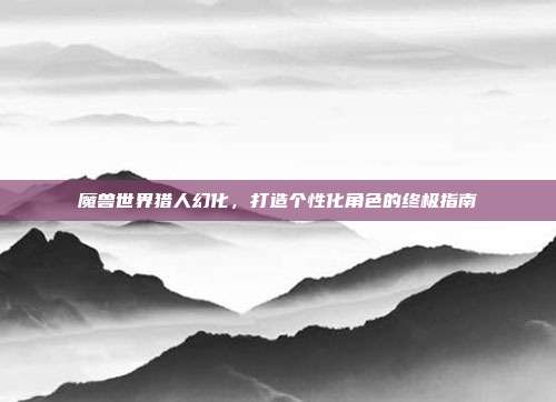 魔兽世界猎人幻化,打造个性化角色的终极指南