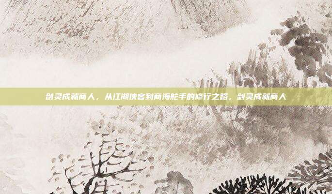 剑灵成就商人，从江湖侠客到商海舵手的修行之路，剑灵成就商人