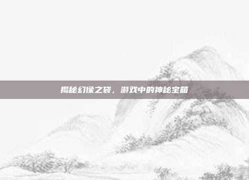 揭秘幻像之袋，游戏中的神秘宝箱
