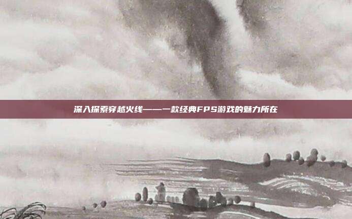 深入探索穿越火线——一款经典FPS游戏的魅力所在