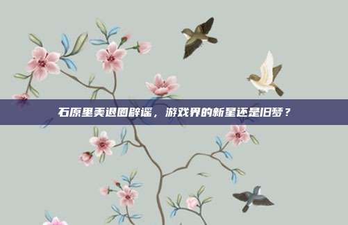 石原里美退圈辟谣，游戏界的新星还是旧梦？