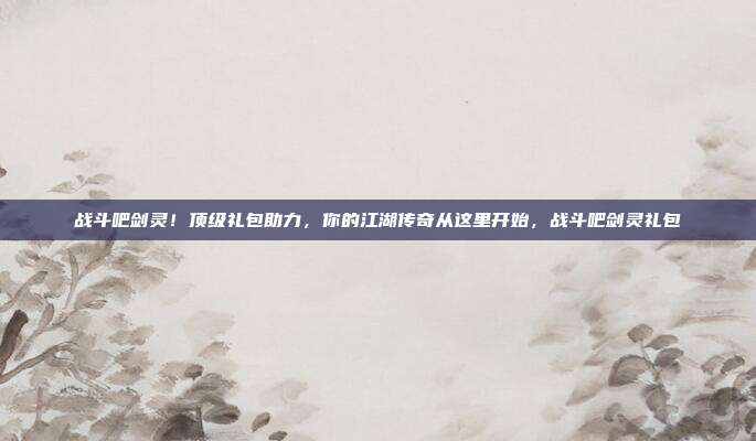 战斗吧剑灵！顶级礼包助力，你的江湖传奇从这里开始，战斗吧剑灵礼包
