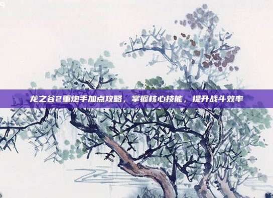 龙之谷2重炮手加点攻略,掌握核心技能,提升战斗效率