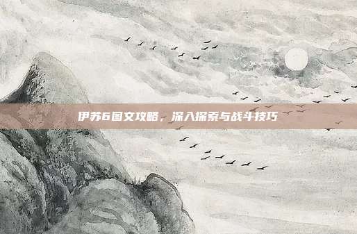 伊苏6图文攻略,深入探索与战斗技巧