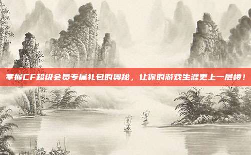 掌握CF超级会员专属礼包的奥秘，让你的游戏生涯更上一层楼！