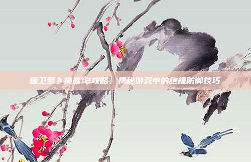 保卫萝卜挑战12攻略,揭秘游戏中的终极防御技巧