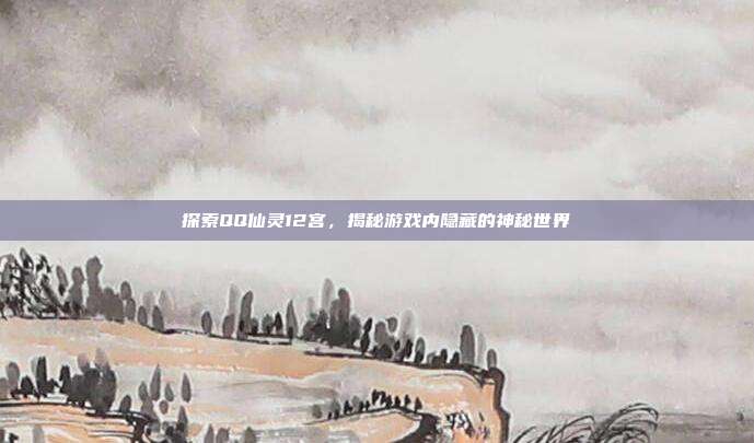 探索QQ仙灵12宫,揭秘游戏内隐藏的神秘世界