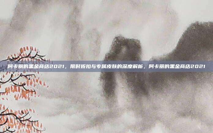 阿卡丽的黑金商店2021，限时折扣与专属皮肤的深度解析，阿卡丽的黑金商店2021