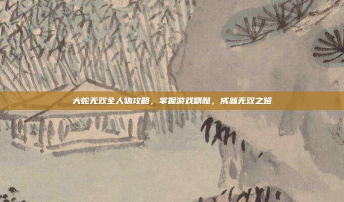大蛇无双全人物攻略，掌握游戏精髓，成就无双之路
