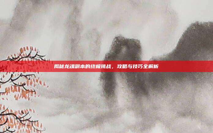 揭秘龙魂副本的终极挑战，攻略与技巧全解析