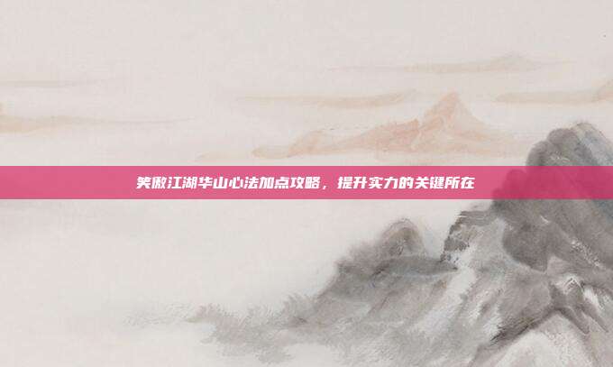 笑傲江湖华山心法加点攻略，提升实力的关键所在