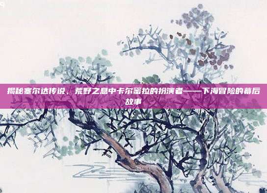 揭秘塞尔达传说,荒野之息中卡尔蜜拉的扮演者——下海冒险的幕后故事