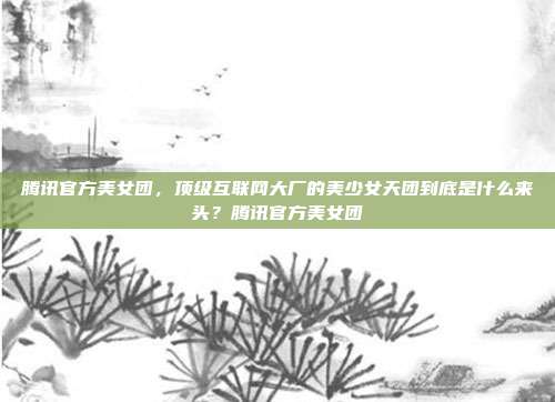 腾讯官方美女团，顶级互联网大厂的美少女天团到底是什么来头？腾讯官方美女团
