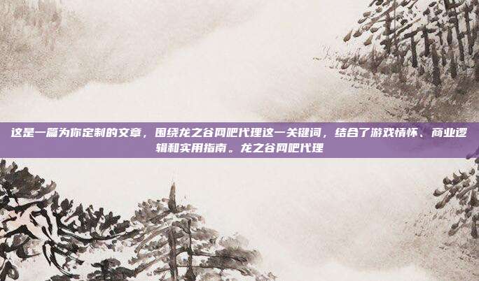 这是一篇为你定制的文章，围绕龙之谷网吧代理这一关键词，结合了游戏情怀、商业逻辑和实用指南。龙之谷网吧代理