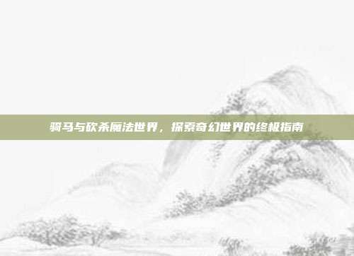 骑马与砍杀魔法世界,探索奇幻世界的终极指南
