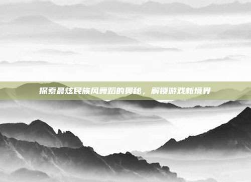 探索最炫民族风舞蹈的奥秘，解锁游戏新境界