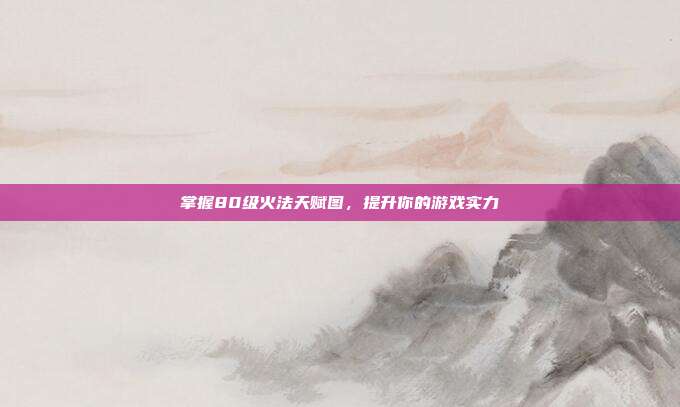掌握80级火法天赋图,提升你的游戏实力