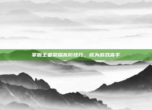 掌握王者荣耀高阶技巧,成为游戏高手
